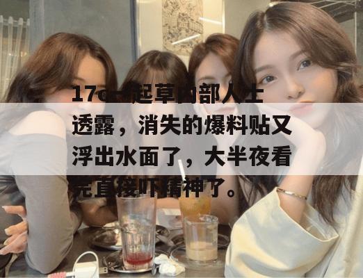 17c一起草内部人士透露,消失的爆料贴又浮出水面了,大半夜看完直接吓精神了。