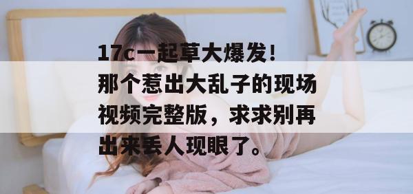 17c一起草大爆发!那个惹出大乱子的现场视频完整版,求求别再出来丢人现眼了。
