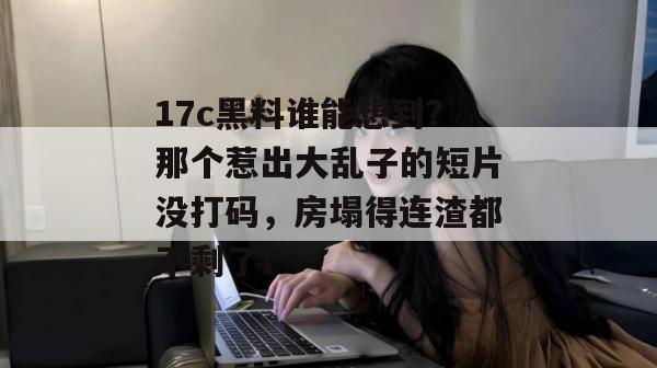 17c黑料谁能想到?那个惹出大乱子的短片没打码,房塌得连渣都不剩了!