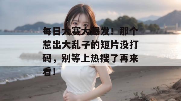 每日大赛大爆发!那个惹出大乱子的短片没打码,别等上热搜了再来看!