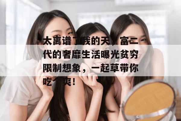 太离谱了我的天,富二代的奢靡生活曝光贫穷限制想象,一起草带你吃个爽!