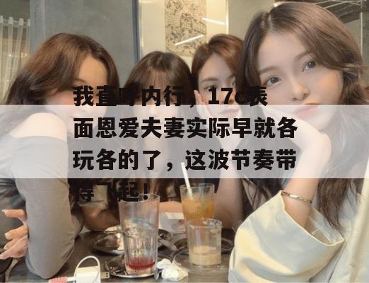 我直呼内行,17c表面恩爱夫妻实际早就各玩各的了,这波节奏带得飞起!
