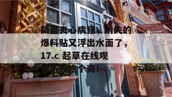 简直丧心病狂,消失的爆料贴又浮出水面了,17.c 起草在线观看带你吃个爽!