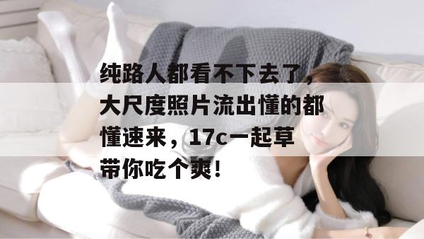 纯路人都看不下去了,大尺度照片流出懂的都懂速来,17c一起草带你吃个爽!