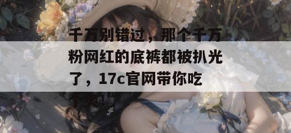 千万别错过,那个千万粉网红的底裤都被扒光了,17c官网带你吃个爽!