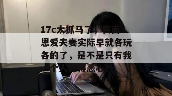 17c太抓马了，表面恩爱夫妻实际早就各玩各的了，是不是只有我一个人觉得恶心？