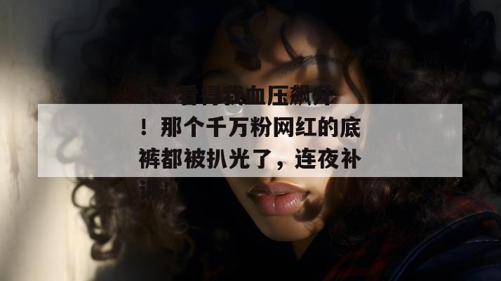17c看得我血压飙升!那个千万粉网红的底裤都被扒光了,连夜补课!