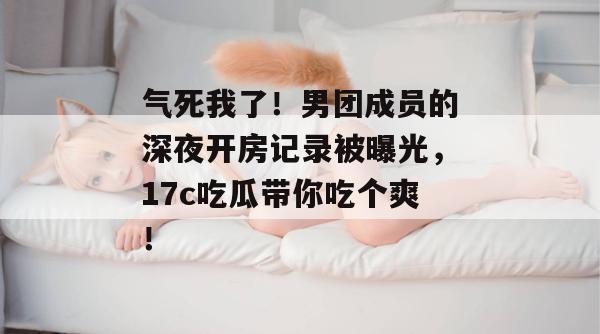 气死我了!男团成员的深夜开房记录被曝光,17c吃瓜带你吃个爽!