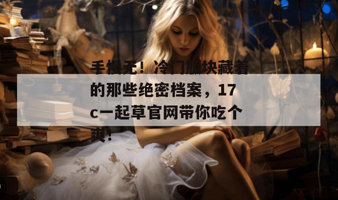 手慢无!冷门版块藏着的那些绝密档案,17c一起草官网带你吃个爽!