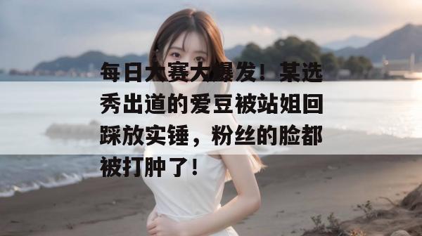 每日大赛大爆发!某选秀出道的爱豆被站姐回踩放实锤,粉丝的脸都被打肿了!
