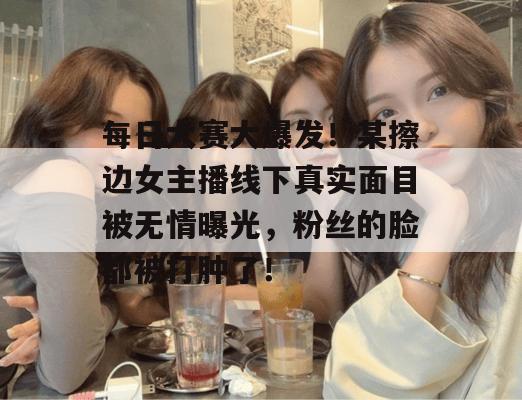 每日大赛大爆发!某擦边女主播线下真实面目被无情曝光,粉丝的脸都被打肿了!