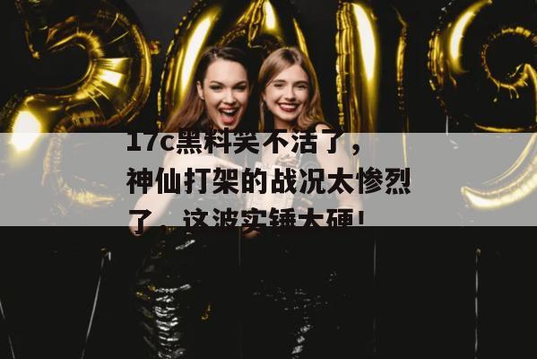 17c黑料笑不活了,神仙打架的战况太惨烈了,这波实锤太硬!