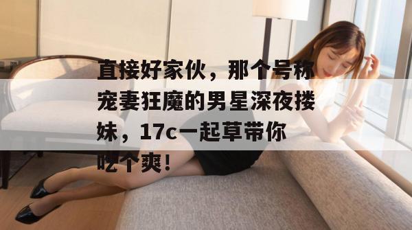 直接好家伙,那个号称宠妻狂魔的男星深夜搂妹,17c一起草带你吃个爽!