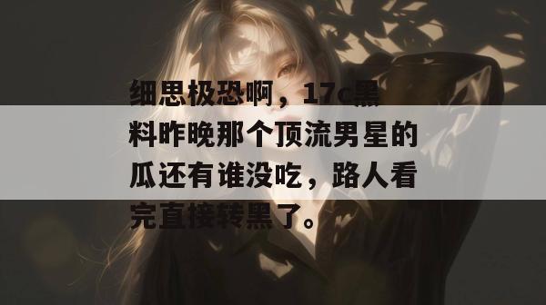 细思极恐啊,17c黑料昨晚那个顶流男星的瓜还有谁没吃,路人看完直接转黑了。