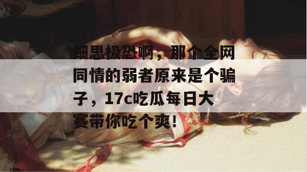 细思极恐啊,那个全网同情的弱者原来是个骗子,17c吃瓜每日大赛带你吃个爽!