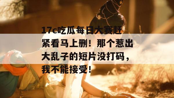 17c吃瓜每日大赛赶紧看马上删!那个惹出大乱子的短片没打码,我不能接受!